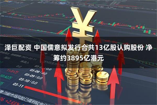 泽巨配资 中国儒意拟发行合共13亿股认购股份 净筹约3895亿港元