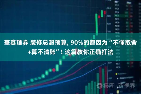 華鑫證券 装修总超预算, 90%的都因为“不懂取舍+算不清账”! 这篇教你正确打法