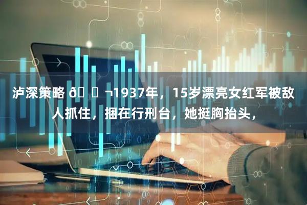 泸深策略 🌬1937年，15岁漂亮女红军被敌人抓住，捆在行刑台，她挺胸抬头，