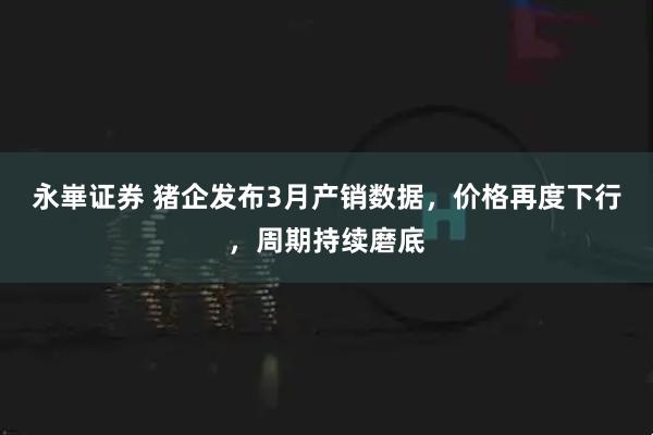 永崋证券 猪企发布3月产销数据，价格再度下行，周期持续磨底
