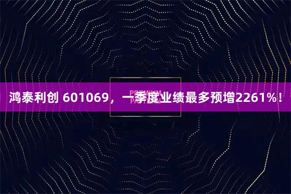鸿泰利创 601069，一季度业绩最多预增2261%！