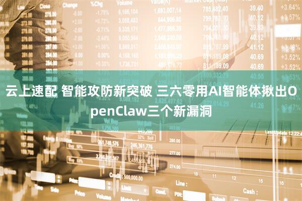 云上速配 智能攻防新突破 三六零用AI智能体揪出OpenClaw三个新漏洞