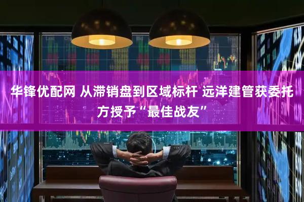 华锋优配网 从滞销盘到区域标杆 远洋建管获委托方授予“最佳战友”