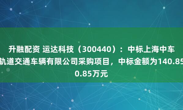 升融配资 运达科技（300440）：中标上海中车长客轨道交通车辆有限公司采购项目，中标金额为140.85万元